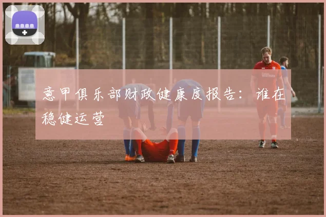 意甲俱乐部财政健康度报告:谁在稳健运营