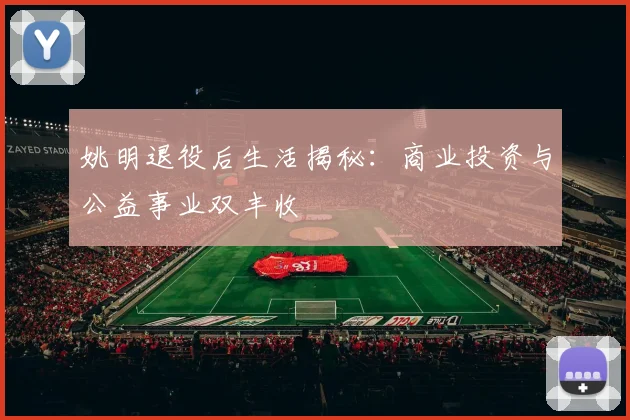 姚明退役后生活揭秘：商业投资与公益事业双丰收