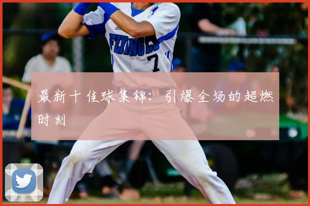 最新十佳球集锦：引爆全场的超燃时刻