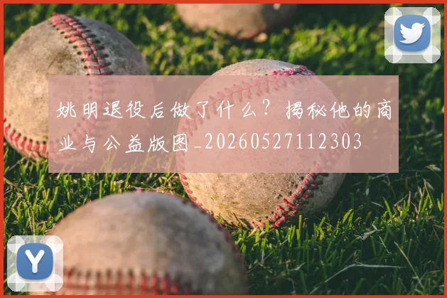 姚明退役后做了什么？揭秘他的商业与公益版图_20260527112303