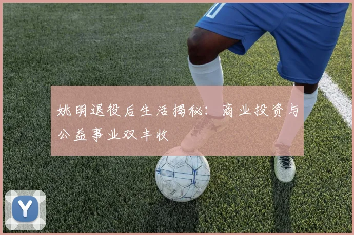 姚明退役后生活揭秘：商业投资与公益事业双丰收