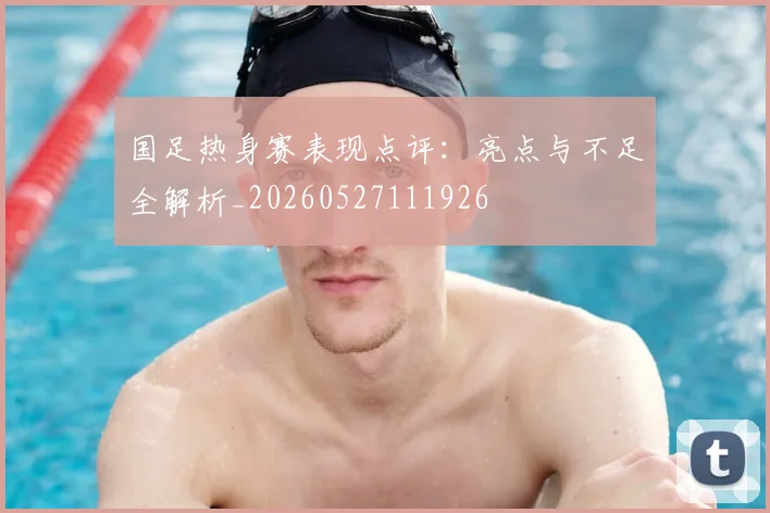 国足热身赛表现点评:亮点与不足全解析_20260527111926