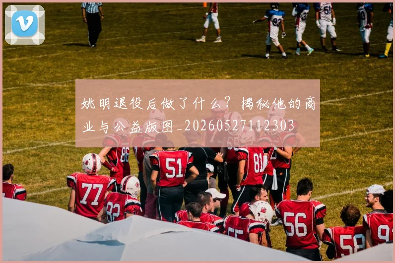 姚明退役后做了什么？揭秘他的商业与公益版图_20260527112303