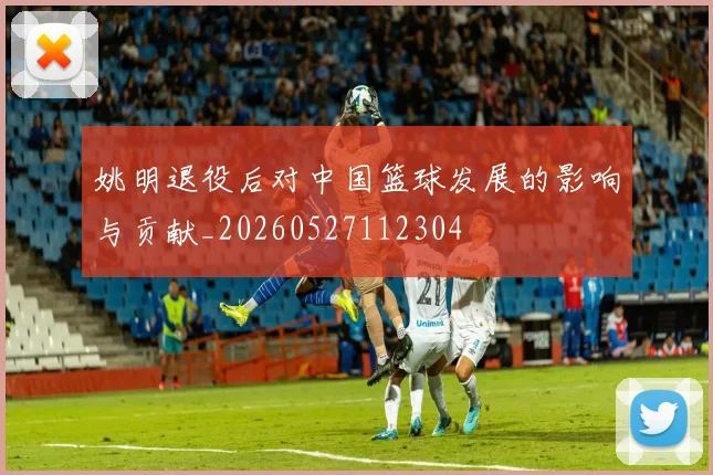 姚明退役后对中国篮球发展的影响与贡献_20260527112304