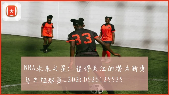 NBA未来之星：值得关注的潜力新秀与年轻球员_20260526125535