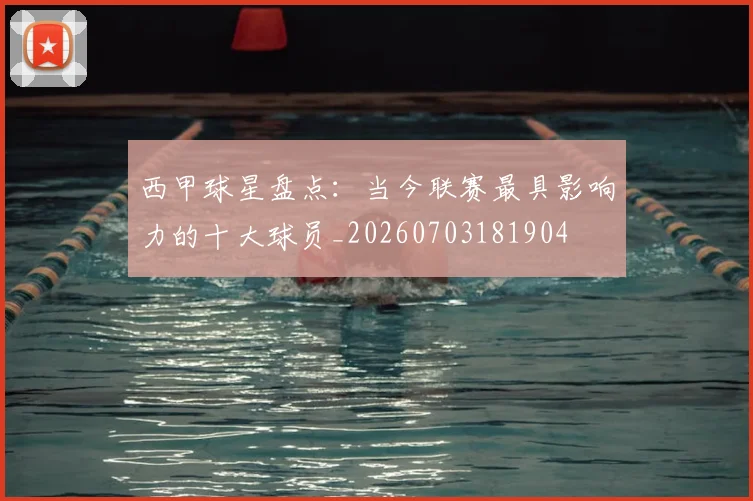 西甲球星盘点：当今联赛最具影响力的十大球员_20260703181904