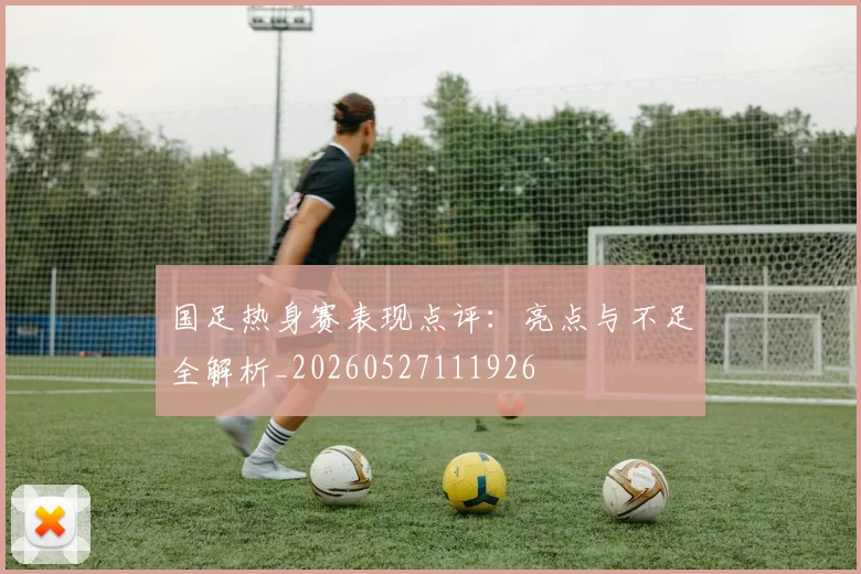 国足热身赛表现点评:亮点与不足全解析_20260527111926