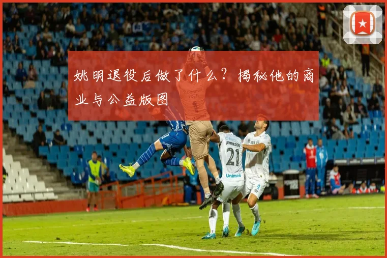 姚明退役后做了什么？揭秘他的商业与公益版图