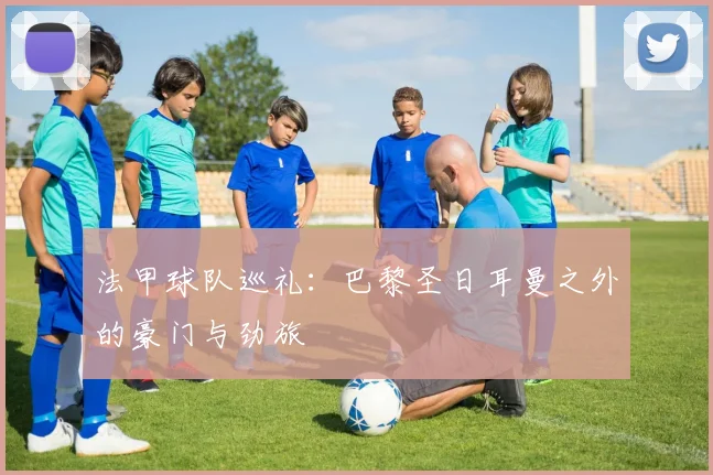 法甲球队巡礼:巴黎圣日耳曼之外的豪门与劲旅