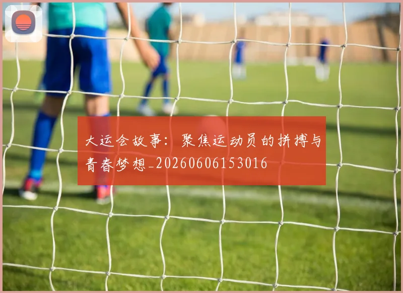 大运会故事:聚焦运动员的拼搏与青春梦想_20260606153016