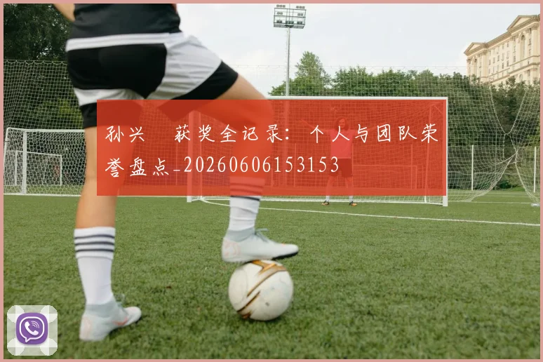 孙兴慜获奖全记录：个人与团队荣誉盘点_20260606153153