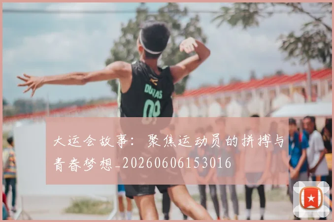 大运会故事：聚焦运动员的拼搏与青春梦想_20260606153016