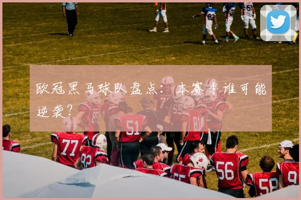 欧冠黑马球队盘点：本赛季谁可能逆袭？
